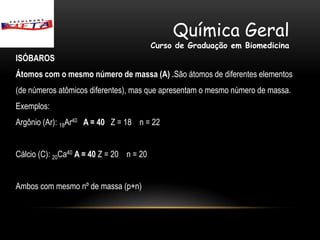 Química Geral
                                          Curso de Graduação em Biomedicina
ISÓBAROS
Átomos com o mesmo número de massa (A) .São átomos de diferentes elementos
(de números atômicos diferentes), mas que apresentam o mesmo número de massa.
Exemplos:
Argônio (Ar): 18Ar40 A = 40 Z = 18 n = 22


Cálcio (C): 20Ca40 A = 40 Z = 20 n = 20


Ambos com mesmo nº de massa (p+n)
 