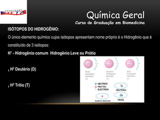 Química Geral
                                       Curso de Graduação em Biomedicina
ISÓTOPOS DO HIDROGÊNIO:
O único elemento químico cujos isótopos apresentam nome próprio é o Hidrogênio que é
constituído de 3 isótopos:
H1 - Hidrogênio comum Hidrogênio Leve ou Prótio


1   H2 Deutério (D)


1   H3 Trítio (T)
 