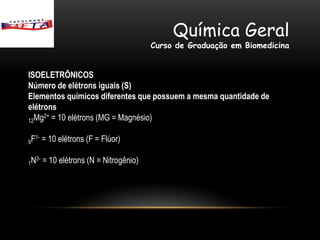 Química Geral
                                           Curso de Graduação em Biomedicina


ISOELETRÔNICOS
Número de elétrons iguais (S)
Elementos químicos diferentes que possuem a mesma quantidade de
elétrons
12Mg = 10 elétrons (MG = Magnésio)
     2+



9F        = 10 elétrons (F = Flúor)
     1-



1N        = 10 elétrons (N = Nitrogênio)
     3-
 