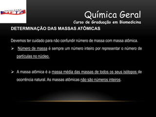 Química Geral
                                     Curso de Graduação em Biomedicina
DETERMINAÇÃO DAS MASSAS ATÔMICAS

Devemos ter cuidado para não confundir número de massa com massa atômica.
 Número de massa é sempre um número inteiro por representar o número de
   partículas no núcleo.


 A massa atômica é a massa média das massas de todos os seus isótopos de
   ocorrência natural. As massas atômicas não são números inteiros.
 
