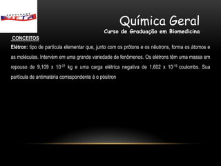 Química Geral
                                              Curso de Graduação em Biomedicina
CONCEITOS
Elétron: tipo de partícula elementar que, junto com os prótons e os nêutrons, forma os átomos e
as moléculas. Intervém em uma grande variedade de fenômenos. Os elétrons têm uma massa em
repouso de 9,109 x 10-31 kg e uma carga elétrica negativa de 1,602 x 10-19 coulombs. Sua
partícula de antimatéria correspondente é o pósitron
 