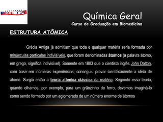 Química Geral
                                    Curso de Graduação em Biomedicina

ESTRUTURA ATÔMICA

         Grécia Antiga já admitiam que toda e qualquer matéria seria formada por
minúsculas partículas indivisíveis, que foram denominadas átomos (a palavra átomo,
em grego, significa indivisível). Somente em 1803 que o cientista inglês John Dalton,
com base em inúmeras experiências, conseguiu provar cientificamente a idéia de
átomo. Surgia então a teoria atômica clássica da matéria. Segundo essa teoria,
quando olhamos, por exemplo, para um grãozinho de ferro, devemos imaginá-lo
como sendo formado por um aglomerado de um número enorme de átomos
 