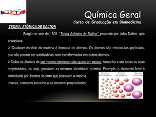 Química Geral
                                              Curso de Graduação em Biomedicina
TEORIA ATÔMICA DE DALTON
             Surgiu no ano de 1808, “Teoria Atômica de Dalton”, proposta por John Dalton, que
enunciava:
“Qualquer espécie de matéria é formada de átomos. Os átomos são minúsculas partículas,
que não podem ser subdivididas nem transformadas em outros átomos.
Todos os átomos de um mesmo elemento são iguais em massa, tamanho e em todas as suas
propriedades, ou seja, possuem as mesmas identidade química. Exemplo; o elemento ferro é
constituído por átomos de ferro que possuem a mesma
massa, o mesmo tamanho e as mesmas propriedades.
 