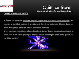 Química Geral
                                          Curso de Graduação em Biomedicina
TEORIA ATÔMICA DE DALTON


 Átomos de elementos diferentes possuem propriedades químicas e físicas diferentes. Por
exemplo; a identidade química de um átomo de ferro é completamente diferente da de um
átomo de magnésio. Estes tem massas e tamanhos diferentes.
 Um composto é constituído pela combinação de átomos de dois ou mais elementos que se
unem entre si em várias proporções simples. Nessas combinações cada átomo guarda sua
identidade química.”
 