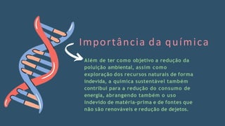 Além de ter como objetivo a redução da
poluição ambiental, assim como
exploração dos recursos naturais de forma
indevida, a química sustentável também
contribui para a redução do consumo de
energia, abrangendo também o uso
indevido de matéria-prima e de fontes que
não são renováveis e redução de dejetos.
Importância da química
 