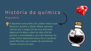 História da química
A l q u i m i a
A alquimia é uma prática de caráter místico que
floresceu durante a Idade Média reunindo
ciência,arte e magia.Um de seus principais
objetivos foi obter o elixir da vida,a fim de
garantir a imortalidade e cura das doenças do
corpo.Outra importante busca foi a criação da
pedra filosofal,com o poder de transformar
metais comuns em ouro.
 