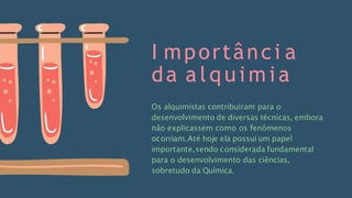 I mportânci a
da a l q u i m i a
Os alquimistas contribuíram para o
desenvolvimento de diversas técnicas, embora
não explicassem como os fenômenos
ocorriam.Até hoje ela possui um papel
importante,sendo considerada fundamental
para o desenvolvimento das ciências,
sobretudo da Química.
 
