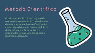 Método C i e n t í f i c o
O método científico é um conjunto de
regras para a obtenção do conhecimento
durante a investigação científica.É pelas
etapas seguidas que se cria um padrão no
desenvolvimento da pesquisa e o
pesquisador formula uma teoria para o
fenômeno observado.
 