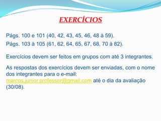 EXERCÍCIOSPágs. 100 e 101 (40, 42, 43, 45, 46, 48 à 59).Págs. 103 à 105 (61, 62, 64, 65, 67, 68, 70 à 82).Exercícios devem ser feitos em grupos com até 3 integrantes.As respostas dos exercícios devem ser enviadas, com o nome dos integrantes para o e-mail: marcos.junior.professor@gmail.com até o dia da avaliação (30/08).