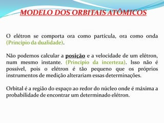 MODELO DOS ORBITAIS ATÔMICOSO elétron se comporta ora como partícula, ora como onda (Princípio da dualidade).Não podemos calcular a posição e a velocidade de um elétron, num mesmo instante. (Princípio da incerteza). Isso não é possível, pois o elétron é tão pequeno que os próprios instrumentos de medição alterariam essas determinações.Orbital é a região do espaço ao redor do núcleo onde é máxima a probabilidade de encontrar um determinado elétron.