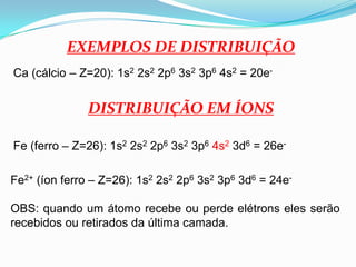 EXEMPLOS DE DISTRIBUIÇÃOCa (cálcio – Z=20): 1s2 2s2 2p6 3s2 3p6 4s2 = 20e-DISTRIBUIÇÃO EM ÍONSFe (ferro – Z=26): 1s2 2s2 2p6 3s2 3p64s2 3d6 = 26e-Fe2+ (íon ferro – Z=26): 1s2 2s2 2p6 3s2 3p6 3d6 = 24e-OBS: quando um átomo recebe ou perde elétrons eles serão recebidos ou retirados da última camada.