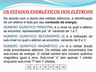 OS ESTADOS ENERGÉTICOS DOS ELÉTRONSDe acordo com a teoria dos orbitais atômicos, a identificação de um elétron é feita por seu conteúdo de energia.NÚMERO QUÂNTICO PRINCIPAL é o nível no qual o elétron se encontra, representado por “n” variando de 1 a 7.NÚMERO QUÂNTICO SECUNDÁRIO (ℓ) é a indicação do sub-nível no qual o elétron se encontra, variando de 0 a 3.NÚMERO QUÂNTICO MAGNÉTICO (m) é o orbital (local) onde encontramos elétrons. Os orbitais são encontrados nos sub-níveis de energia. O orbital central tem número quântico magnético igual a zero. Sub-nível “s” tem apenas 1 orbital, enquanto sub-nível “f” tem 7 orbitais.  0+2-2+1+3-3-1