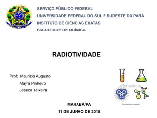 SERVIÇO PÚBLICO FEDERAL
UNIVERSIDADE FEDERAL DO SUL E SUDESTE DO PARÁ
INSTITUTO DE CIÊNCIAS EXATAS
FACULDADE DE QUÍMICA
RADIOTIVIDADE
Prof: Maurício Augusto
Mayra Pinheiro
Jéssica Teixeira
MARABÁ/PA
11 DE JUNHO DE 2015
 