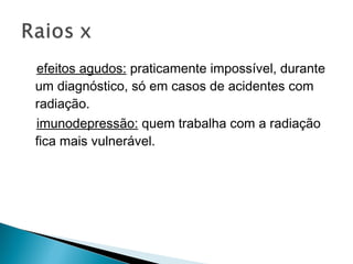 efeitos agudos: praticamente impossível, durante
um diagnóstico, só em casos de acidentes com
radiação.
imunodepressão: quem trabalha com a radiação
fica mais vulnerável.
 