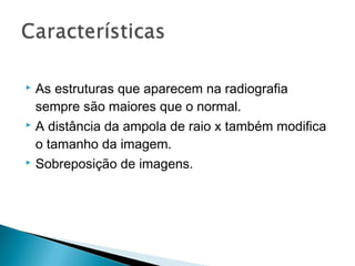  As estruturas que aparecem na radiografia
  sempre são maiores que o normal.
 A distância da ampola de raio x também modifica

  o tamanho da imagem.
 Sobreposição de imagens.
 
