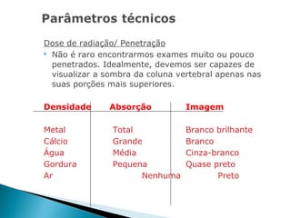 Dose de radiação/ Penetração
 Não é raro encontrarmos exames muito ou pouco

  penetrados. Idealmente, devemos ser capazes de
  visualizar a sombra da coluna vertebral apenas nas
  suas porções mais superiores.

Densidade      Absorção          Imagem

Metal           Total            Branco brilhante
Cálcio          Grande           Branco
Água            Média            Cinza-branco
Gordura         Pequena          Quase preto
Ar                    Nenhuma           Preto
 