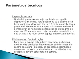 Inspiração correta
 O ideal é que o exame seja realizado em apnéia
  inspiratória máxima. Para sabermos se o exame está
  bem inspirado, devemos ter de 10 costelas posteriores
  projetando-se sobre os campos pulmonares e deverá
  demonstrar as hemicúpulas frênicas do diafragma ao
  nível do 10º espaço intercostal superior nos adultos, e
  nas crianças ao nível do 6º espaço intercostal superior.

Alinhamento / Centralização
 Para que o exame esteja bem centrado, as bordas
  mediais das clavículas devem estar eqüidistantes do
  centro da coluna, ou seja, os processos espinhosos
  devem ser vistos no meio destas extremidades e as
  escápulas devem estar fora do campo.
 