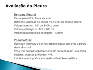Derrame Pleural
Pleura parietal X pleura visceral.
Definição: Acúmulo de líquido no interior do espaço pleural.
Valores normais: 1-5 ou 3-15 cc ou ml
Valores patológicos : 175 a 200 ml
Incidência radiográfica adequada → Laurell

Pneumotórax
Definição: Acúmulo de ar nos espaço pleural tornando a pleura
visceral visível.
Possíveis causas: espontaneamente por ruptura de uma bolha,
biópsias, acessos profundos, VM.
Incidência radiográfica adequada → Posição ortostática
 