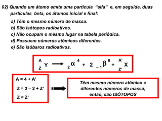 02) Quando um átomo emite uma partícula “alfa” e, em seguida, duas
    partículas beta, os átomos inicial e final:
    a) Têm o mesmo número de massa.
    b) São isótopos radioativos.
    c) Não ocupam o mesmo lugar na tabela periódica.
    d) Possuem números atômicos diferentes.
    e) São isóbaros radioativos.

                   A                4              0       A’
                       Y        α        + 2 –1β       +        X
                   Z        2
                                                           Z’

      A = 4 + A’
                                        Têm mesmo número atômico e
      Z = 2 – 2 + Z’                    diferentes números de massa,
                                             então, são ISÓTOPOS
      Z = Z’
 