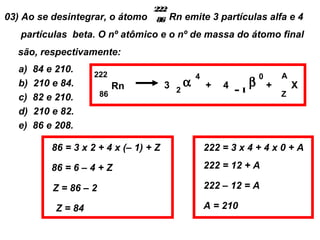 222
03) Ao se desintegrar, o átomo      86 Rn   emite 3 partículas alfa e 4
   partículas beta. O nº atômico e o nº de massa do átomo final
  são, respectivamente:
  a)   84 e 210.
                     222                       4               0       A
  b)   210 e 84.             Rn         3 2α       +   4 –1β       +       X
  c)   82 e 210.        86                                             Z

  d)   210 e 82.
  e)   86 e 208.

           86 = 3 x 2 + 4 x (– 1) + Z              222 = 3 x 4 + 4 x 0 + A

           86 = 6 – 4 + Z                          222 = 12 + A

           Z = 86 – 2                              222 – 12 = A

            Z = 84                                 A = 210
 