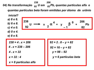 238       206
04) Na transformação 92 U em 82 Pb, quantas partículas alfa e
    quantas partículas beta foram emitidas por átomo de urânio
    inicial?
   a) 8 e 6.
                 238                         4                  0       206
   b) 6 e 8.           U         x       α       + y        β       +         Pb
   c) 4 e 0.      92                 2                 –1                82
   d) 0 e 4.
   e) 8 e 8.

    238 = 4 x x + 206                    92 = 2 x 8 – y + 82
    4 x x = 238 – 206                    92 = 16 – y + 82
    4 x x = 32                             y = 98 – 92
    x = 32 : 4                               y = 6 partículas beta
    x = 8 partículas alfa
 