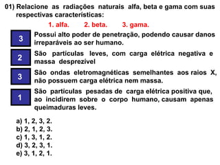 01) Relacione as radiações naturais alfa, beta e gama com suas
    respectivas características:
              1. alfa.   2. beta.   3. gama.
         Possui alto poder de penetração, podendo causar danos
     3 irreparáveis ao ser humano.
        São partículas leves, com carga elétrica negativa e
   2    massa desprezível
        São ondas eletromagnéticas semelhantes aos raios X,
   3    não possuem carga elétrica nem massa.
        São partículas pesadas de carga elétrica positiva que,
   1    ao incidirem sobre o corpo humano, causam apenas
        queimaduras leves.
  A seqüência correta, de cima para baixo, é:
   a) 1, 2, 3, 2.
   b) 2, 1, 2, 3.
   c) 1, 3, 1, 2.
   d) 3, 2, 3, 1.
   e) 3, 1, 2, 1.
 