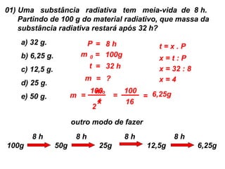 01) Uma substância radiativa tem meia-vida de 8 h.
    Partindo de 100 g do material radiativo, que massa da
    substância radiativa restará após 32 h?
    a) 32 g.              P = 8h                t=x.P
    b) 6,25 g.           m 0 = 100g
                                                x=t:P
    c) 12,5 g.             t = 32 h             x = 32 : 8
                          m = ?                 x=4
    d) 25 g.
                           100o
                            m         100
    e) 50 g.           m =          =     = 6,25g
                             x
                             4        16
                           2

                       outro modo de fazer
       8h               8h            8h             8h
100g             50g          25g            12,5g           6,25g
 