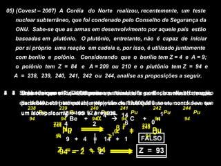 05) (Covest – 2007) A Coréia do Norte realizou, recentemente, um teste
   nuclear subterrâneo, que foi condenado pelo Conselho de Segurança da
   ONU. Sabe-se que as armas em desenvolvimento por aquele país estão
   baseadas em plutônio. O plutônio, entretanto, não é capaz de iniciar
   por si próprio uma reação em cadeia e, por isso, é utilizado juntamente
   com berílio e polônio. Considerando que o berílio tem Z = 4 e A = 9;
   o polônio tem Z = 84 e A = 209 ou 210 e o plutônio tem Z = 94 e
   A = 238, 239, 240, 241, 242 ou 244, analise as proposições a seguir.

                                  206
0 0 O decaimento ode 6–isótopos.com emissão de e o Be, ocorrerá formação
4 4 O ocorrer
3 3 Sabendo possui
2 2 Uma vez que PuPo – decaia partícula alfa na emissão de partículas
1 1 Se plutônioum choque238 pode ser Pb resulta partir da emissão de uma
                    Pu-244 210 uma formado a partículas alfa e formação
                         entre
                                   82
     de carbono-14 (radioativo) e (Np), concluímos que este elemento deve que
      partícula beta pelo netúnio emissão de 1 nêutron. anos, conclui-se ter
      de U-240, com tempo de meia-vida
     alfa.                                     82.000.000
        238        239         240        241           242      244
     um átomo 210 urânio tem 92 A =4 238. 14 Pu
        isótopo com 9 Pu 95 e prótons.
           Pu de     Z =             Pu         206    1Pu             Pu
       94         Po Be + 94α
                   94           ..........  + C Pb 94
                                             94     + n           94
                 238
                84
                 244   4        2          06 82 238
                                                     0
                       Np
                       Pu               β +
                                       α4 +
                                                  240
                                                      Pu
                  z                  –1            94
                                                      U
      O número de94
                  massa diminui de 4 unidades
                       9 + 4    =    2
                                     14 + 1        Z
                                                  FALSO
                                                  FALSO
                       e                                      Emissão alfa
      O número atômico= 2 + de 2 umidades
                  Z = diminui 94
                  94 – 1 + Z                     Z = 93
                                                 Z = 93
                                                 Z = 92
                                                 Z = 92
 