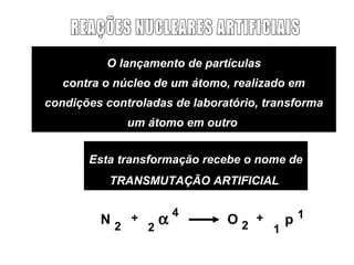 O lançamento de partículas
   contra o núcleo de um átomo, realizado em
condições controladas de laboratório, transforma
              um átomo em outro


       Esta transformação recebe o nome de
           TRANSMUTAÇÃO ARTIFICIAL

                        4
         N2   +     α          O2 +        p1
                  2                    1
 