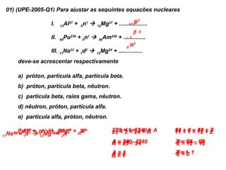 01) (UPE-2005-Q1) Para ajustar as seguintes equações nucleares

                     I.       Al27 + 0n1                          p       1
                                                   Mg27 + ..................
                                                                +1
                           13                   12

                                                                       β   0
                     II.    Pu
                           94
                                 239
                                       + 0n 
                                          1
                                                95
                                                     Am 240
                                                              + ..............
                                                                  –1

                                                                  0
                                                                      n1
                     III. 11Na23 + 1d2       12
                                                   Mg24 + ...............
      deve-se acrescentar respectivamente

      a) próton, partícula alfa, partícula beta.
      b) próton, partícula beta, nêutron.
      c) partícula beta, raios gama, nêutron.
      d) nêutron, próton, partícula alfa.
      e) partícula alfa, próton, nêutron.

                                                          239 1 = 27 + A
                                                          27 ++ 1 = 240 A A
                                                          23 + 2 = 24 + +        13 + 0 = 12 + Z
                                                                                 94       95
   Na23 Pud2 0nn  24 12MgA + ZZX
            Al27 + 0 1Mg 95+ X 27 XAA
                 +       Am240
             239      1
      94 +
         13                                                                      11 + 1 = 12 + Z
11          1      12       Z

                                                          A = 25 ––27
                                                          A = 240– 24
                                                              28    240          Z = 13 – 12
                                                                                 Z = 94 – 95
                                                                                 Z = 12 – 12
                                                          A=1
                                                          A=0                    Z=1 1
                                                                                 Z=–
                                                                                 Z=0
                                                          A=1
 