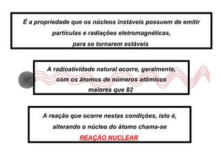 É a propriedade que os núcleos instáveis possuem de emitir
         partículas e radiações eletromagnéticas,
                para se tornarem estáveis



       A radioatividade natural ocorre, geralmente,
          com os átomos de números atômicos
                     maiores que 82



      A reação que ocorre nestas condições, isto é,
         alterando o núcleo do átomo chama-se
                  REAÇÃO NUCLEAR
 