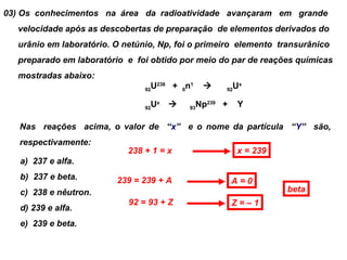 03) Os conhecimentos na área da radioatividade avançaram em grande
  velocidade após as descobertas de preparação de elementos derivados do
  urânio em laboratório. O netúnio, Np, foi o primeiro elemento transurânico
  preparado em laboratório e foi obtido por meio do par de reações químicas
  mostradas abaixo:
                                 U238 + 0n1
                                92
                                                    92
                                                         Ux

                                 Ux 
                                92        93
                                               Np239 +    Y

   Nas reações acima, o valor de “x” e o nome da partícula “Y” são,
   respectivamente:
                            238 + 1 = x                   x = 239
   a) 237 e alfa.
   b) 237 e beta.        239 = 239 + A                   A=0
   c) 238 e nêutron.                                                beta
                            92 = 93 + Z                  Z=–1
   d) 239 e alfa.
   e) 239 e beta.
 