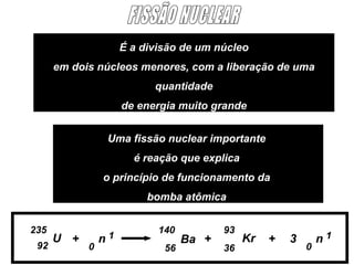 É a divisão de um núcleo
      em dois núcleos menores, com a liberação de uma
                           quantidade
                     de energia muito grande


                 Uma fissão nuclear importante
                       é reação que explica
                o princípio de funcionamento da
                          bomba atômica


235                         140          93
      U +       n1                Ba +        Kr   +   3       n1
 92         0                56          36                0
 