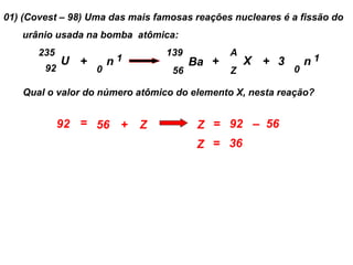 01) (Covest – 98) Uma das mais famosas reações nucleares é a fissão do
   urânio usada na bomba atômica:
       235                       139          A
             U +       n1              Ba +       X + 3        n1
        92         0              56          Z            0

   Qual o valor do número atômico do elemento X, nesta reação?


             92 = 56 +      Z           Z = 92 – 56
                                        Z = 36
 