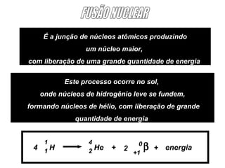 É a junção de núcleos atômicos produzindo
                  um núcleo maior,
com liberação de uma grande quantidade de energia

            Este processo ocorre no sol,
     onde núcleos de hidrogênio leve se fundem,
formando núcleos de hélio, com liberação de grande
               quantidade de energia


      1            4
 4    1
        H          2
                     He   +   2
                                  0
                                      β   + energia
                                +1
 