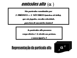 (α )
        São partículas constituídas por
2PRÓTONS e 2 NÊUTRONS (núcleos de hélio),
      que são jogados, emalta velocidade,
        para fora de umnúcleo instável


           As partículas alfa possuem
      carga elétrica + 2, devido aos prótons,
                emassa igual a 4




                                                2
                                                  α   4
 