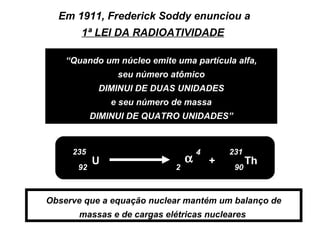 Em 1911, Frederick Soddy enunciou a
       1ª LEI DA RADIOATIVIDADE

    “Quando um núcleo emite uma partícula alfa,
                seu número atômico
            DIMINUI DE DUAS UNIDADES
               e seu número de massa
           DIMINUI DE QUATRO UNIDADES”



     235                             4       231
           U                     α       +         Th
      92                     2                90



Observe que a equação nuclear mantém um balanço de
       massas e de cargas elétricas nucleares
 