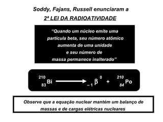 Soddy, Fajans, Russell enunciaram a
        2ª LEI DA RADIOATIVIDADE

             “Quando um núcleo emite uma
            partícula beta, seu número atômico
                 aumenta de uma unidade
                    e seu número de
              massa permanece inalterado”


      210                             0       210
       83
            Bi
                             –1
                                  β       +
                                               84
                                                    Po


Observe que a equação nuclear mantém um balanço de
       massas e de cargas elétricas nucleares
 