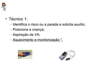 Técnico 1: Identifica o risco ou a parada e solicita auxílio; Posiciona a criança; Aspiração de VA; Aquecimento e monitorização *. 