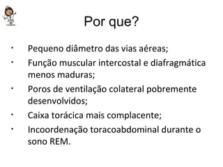 Por que? Pequeno diâmetro das vias aéreas; Função muscular intercostal e diafragmática menos maduras; Poros de ventilação colateral pobremente desenvolvidos; Caixa torácica mais complacente; Incoordenação toracoabdominal durante o sono REM. 