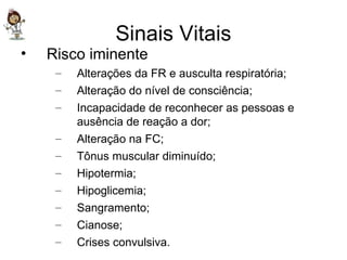 Sinais Vitais Risco iminente Alterações da FR e ausculta respiratória; Alteração do nível de consciência; Incapacidade de reconhecer as pessoas e ausência de reação a dor; Alteração na FC; Tônus muscular diminuído; Hipotermia; Hipoglicemia; Sangramento; Cianose; Crises convulsiva. 