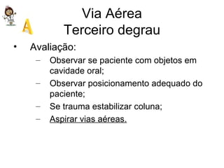 Via Aérea Terceiro degrau Avaliação: Observar se paciente com objetos em cavidade oral; Observar posicionamento adequado do paciente; Se trauma estabilizar coluna; Aspirar vias aéreas. 