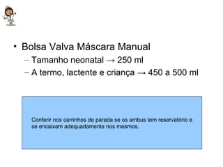 Bolsa Valva Máscara Manual Tamanho neonatal -> 250 ml  A termo, lactente e criança -> 450 a 500 ml  Conferir nos carrinhos de parada se os ambus tem reservatório e se encaixam adequadamente nos mesmos.  