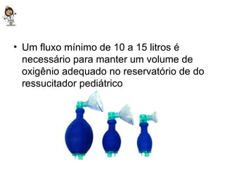 Um fluxo mínimo de 10 a 15 litros é necessário para manter um volume de oxigênio adequado no reservatório de do ressucitador pediátrico 