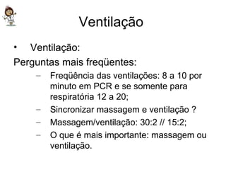 Ventilação  Ventilação: Perguntas mais freqüentes: Freqüência das ventilações: 8 a 10 por minuto em PCR e se somente para respiratória 12 a 20; Sincronizar massagem e ventilação ? Massagem/ventilação: 30:2 // 15:2; O que é mais importante: massagem ou ventilação. 