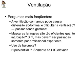 Ventilação  Perguntas mais freqüentes: A ventilação com ambu pode causar distensão abdominal e dificultar a ventilação? -> passar sonda gástrica! Máscaras laríngeas são tão eficientes quanto intubação? Sim, mas devem ser passadas somente por profissional experiente. Uso de balonete? Hiperventilar ?  Somente se PIC elevada  
