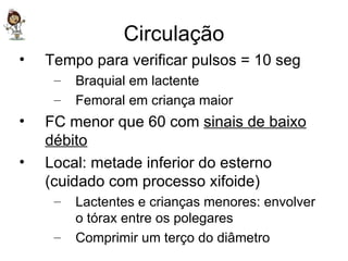 Circulação Tempo para verificar pulsos = 10 seg Braquial em lactente Femoral em criança maior FC menor que 60 com  sinais de baixo débito Local: metade inferior do esterno (cuidado com processo xifoide) Lactentes e crianças menores: envolver o tórax entre os polegares Comprimir um terço do diâmetro 