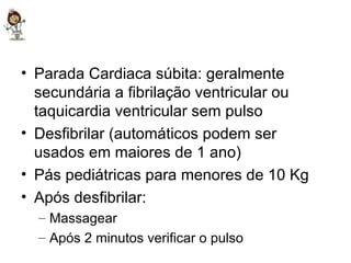 Parada Cardiaca súbita: geralmente secundária a fibrilação ventricular ou taquicardia ventricular sem pulso Desfibrilar (automáticos podem ser usados em maiores de 1 ano) Pás pediátricas para menores de 10 Kg Após desfibrilar: Massagear Após 2 minutos verificar o pulso 