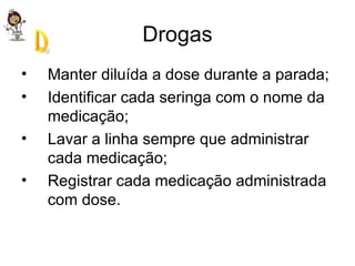 Drogas Manter diluída a dose durante a parada; Identificar cada seringa com o nome da medicação; Lavar a linha sempre que administrar cada medicação; Registrar cada medicação administrada com dose.  