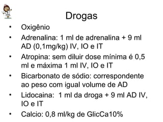 Drogas Oxigênio Adrenalina: 1 ml de adrenalina + 9 ml AD (0,1mg/kg) IV, IO e IT Atropina: sem diluir dose mínima é 0,5 ml e máxima 1 ml IV, IO e IT Bicarbonato de sódio: correspondente ao peso com igual volume de AD Lidocaina:  1 ml da droga + 9 ml AD IV, IO e IT Calcio: 0,8 ml/kg de GlicCa10% 